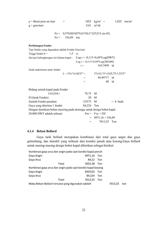 22
ρ = Berat jenis air laut = 1025 kg/m³ = 1,025 ton/m³
g = gravitasi 9,81 m²/dt
FH = 0,5*0,00102*9,81*(0,5^2)*(315 sin 45)
FH = 336,89 ton
Perhitungan Fender
Tipe fender yang digunakan adalah Fender Gravitasi
Tinggi fender h = 1,5 m
Jari-jari kelengkungan sisi haluan kapal : Log r = -0,113+0,44*Log(DWT)
Log r = -0,113+0,44*Log(200.000)
r = 165,7499 M
Jarak maksimum antar fender
L = 2*(r2
-(r-h)2
)0,5
= 2*(165,752
-(165,75-1,5)2
)0,5
= 44,49717 M
= 40 M
Bidang sentuh kapal pada Fender
1/4 LOA= 78,75 M
If (Jarak Fender) 20 M
Jumlah Fender penahan 3,9375 M ≈ 4 buah
Gaya yang diterima 1 fender 84,224 Ton
Dengan demikian beban mooring pada dermaga untuk design bobot kapal
20.000 DWT adalah sebesar: Fm = Fve + FH
= 4971,16 + 336,89
= 7013,25 Ton
4.1.4 Beban Bollard
Gaya tarik bollard merupakan kombinasi dari total gaya angin dan gaya
gelombang, dan diambil yang terbesar dari kondisi penuh atau kosong.Gaya bollard
untuk masing-masing design bobot kapal diberikan sebagai berikut:
Kombinasi gaya arus dan angin pada saat kondisi kapal penuh
Gaya Angin 4971,16 Ton
Gaya Arus 84,22 Ton
Total 5055,38 Ton
Kombinasi gaya arus dan angin pada saat kondisi kapal kosong
Gaya Angin 6929,03 Ton
Gaya Arus 84,224 Ton
Total 7013,25 Ton
Maka Beban Bollard rencana yang digunakan adalah 7013,25 ton
 