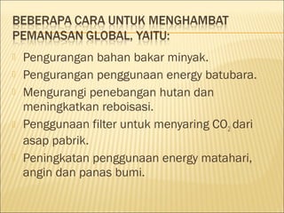  Pengurangan bahan bakar minyak.
 Pengurangan penggunaan energy batubara.
 Mengurangi penebangan hutan dan
meningkatkan reboisasi.
 Penggunaan filter untuk menyaring CO2 dari
asap pabrik.
 Peningkatan penggunaan energy matahari,
angin dan panas bumi.
 