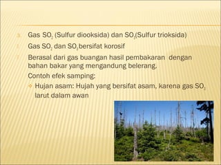 3. Gas SO2 (Sulfur diooksida) dan SO3(Sulfur trioksida)
 Gas SO2 dan SO3bersifat korosif
 Berasal dari gas buangan hasil pembakaran dengan
bahan bakar yang mengandung belerang.
Contoh efek samping:
 Hujan asam: Hujah yang bersifat asam, karena gas SO3
larut dalam awan
 