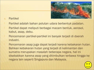 4. Partikel
 Partikel adalah bahan polutan udara berbentuk padatan.
 Partikel dapat meliputi berbagai macam bentuk, aerosol,
kabut, asap, debu.
 Pencemaran partikel-partikel ini banyak terjadi di daerah
industri.
 Pencemaran asap juga dapat terjadi karena kebakaran hutan.
Bahkan kebakaran hutan yang terjadi di kalimantan dan
sumatra merupakan masalah beberapa negara, hal ini
disebabkan karena asap yang ditimbulkan terbawa hingga ke
negara lain seperti Singapura dan Malaysia.
 