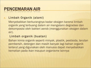 A. Limbah Organik (alami)
Menyebabkan berkurangnya kadar oksigen karena limbah
organik yang terbuang dalam air mengalami degradasi dan
dekomposisi oleh bakteri aerob (menggunakan oksigen dalam
air).
Limbah organik (buatan)
Bahan kimia organik seperti minyak, plastik, pestisida, larutan
pembersih, detergen dan masih banyak lagi bahan organik
terlarut yang digunakan oleh manusia dapat menyebabkan
kematian pada ikan maupun organisme lainnya
 