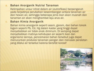 B. Bahan Anorganik Nutrisi Tanaman
Kelimpahan unsur nitrat dalam air (eutrofikasi) berpengaruh
pada terjadinya perubahan keseimbangan antara tanaman air
dan hewan air, sehingga beberapa jenis ikan akan musnah dan
tanaman air akan menghambat laju arus air.
C. Bahan Kimia Anorganik
Bahan kimia anorganik seperti asam, garam, dan bahan toksik
logam seperti Pb, Cd, Hg dalam kadar yang tinggi dapat
menyebabkan air tidak enak diminum. Di samping dapat
menyebabkan matinya kehidupan air seperti ikan dan
organisme lainnya, pencemaran bahan tersebut juga dapat
menurunkan produksi tanaman pangan dan merusak peralatan
yang dilalui air tersebut karena bersifat korosif
 