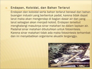 D. Endapan, Koloidal, dan Bahan Terlarut
Endapan dan koloidal serta bahan terlarut berasal dari bahan
buangan industri yang berbentuk padat, karena tidak dapat
larut maka akan mengendap di bagian dasar air dan yang
larut sebagian akan menjadi koloid. Endapan tersebut
menghalangi masuknya sinar matahari ke dalam lapisan air.
Padahal sinar matahari dibutuhkan untuk fotosintesis.
Karena sinar matahari tidak ada maka fotosintesis terhambat
dan ini menyebabkan organisme akuatik terganggu.
 