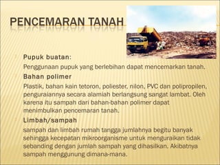  Pupuk buatan:
Penggunaan pupuk yang berlebihan dapat mencemarkan tanah.
 Bahan polimer
Plastik, bahan kain tetoron, poliester, nilon, PVC dan polipropilen,
penguraiannya secara alamiah berlangsung sangat lambat. Oleh
karena itu sampah dari bahan-bahan polimer dapat
menimbulkan pencemaran tanah.
 Limbah/sampah
sampah dan limbah rumah tangga jumlahnya begitu banyak
sehingga kecepatan mikroorganisme untuk menguraikan tidak
sebanding dengan jumlah sampah yang dihasilkan. Akibatnya
sampah menggunung dimana-mana.
 