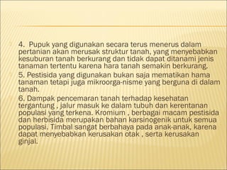  4. Pupuk yang digunakan secara terus menerus dalam
pertanian akan merusak struktur tanah, yang menyebabkan
kesuburan tanah berkurang dan tidak dapat ditanami jenis
tanaman tertentu karena hara tanah semakin berkurang.
 5. Pestisida yang digunakan bukan saja mematikan hama
tanaman tetapi juga mikroorga-nisme yang berguna di dalam
tanah.
 6. Dampak pencemaran tanah terhadap kesehatan
tergantung , jalur masuk ke dalam tubuh dan kerentanan
populasi yang terkena. Kromium , berbagai macam pestisida
dan herbisida merupakan bahan karsinogenik untuk semua
populasi. Timbal sangat berbahaya pada anak-anak, karena
dapat menyebabkan kerusakan otak , serta kerusakan
ginjal.
 