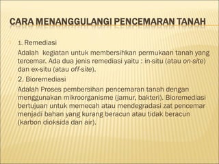  1. Remediasi
Adalah kegiatan untuk membersihkan permukaan tanah yang
tercemar. Ada dua jenis remediasi yaitu : in-situ (atau on-site)
dan ex-situ (atau off-site).
 2. Bioremediasi
Adalah Proses pembersihan pencemaran tanah dengan
menggunakan mikroorganisme (jamur, bakteri). Bioremediasi
bertujuan untuk memecah atau mendegradasi zat pencemar
menjadi bahan yang kurang beracun atau tidak beracun
(karbon dioksida dan air).
 