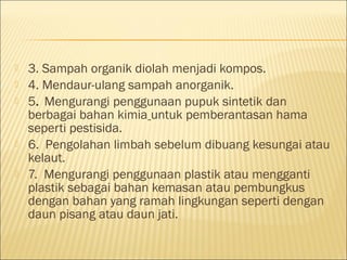 3. Sampah organik diolah menjadi kompos.
 4. Mendaur-ulang sampah anorganik.
 5. Mengurangi penggunaan pupuk sintetik dan
berbagai bahan kimia untuk pemberantasan hama
seperti pestisida.
 6. Pengolahan limbah sebelum dibuang kesungai atau
kelaut.
 7. Mengurangi penggunaan plastik atau mengganti
plastik sebagai bahan kemasan atau pembungkus
dengan bahan yang ramah lingkungan seperti dengan
daun pisang atau daun jati.
 
