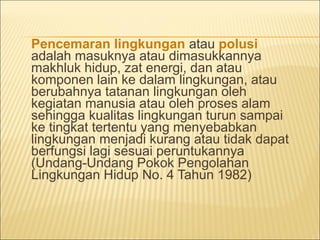 Pencemaran lingkungan atau polusi
adalah masuknya atau dimasukkannya
makhluk hidup, zat energi, dan atau
komponen lain ke dalam lingkungan, atau
berubahnya tatanan lingkungan oleh
kegiatan manusia atau oleh proses alam
sehingga kualitas lingkungan turun sampai
ke tingkat tertentu yang menyebabkan
lingkungan menjadi kurang atau tidak dapat
berfungsi lagi sesuai peruntukannya
(Undang-Undang Pokok Pengolahan
Lingkungan Hidup No. 4 Tahun 1982)
 