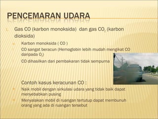 1. Gas CO (karbon monoksida) dan gas CO2 (karbon
dioksida)
a) Karbon monoksida ( CO )
 CO sangat beracun (Hemoglobin lebih mudah mengikat CO
daripada O2)
 CO dihasilkan dari pembakaran tidak sempurna
Contoh kasus keracunan CO :
 Naik mobil dengan sirkulasi udara yang tidak baik dapat
menyebabkan pusing
 Menyalakan mobil di ruangan tertutup dapat membunuh
orang yang ada di ruangan tersebut
 