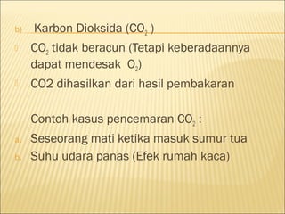 b) Karbon Dioksida (CO2 )
 CO2 tidak beracun (Tetapi keberadaannya
dapat mendesak O2)
 CO2 dihasilkan dari hasil pembakaran
Contoh kasus pencemaran CO2 :
a. Seseorang mati ketika masuk sumur tua
b. Suhu udara panas (Efek rumah kaca)
 