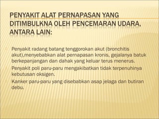  Penyakit radang batang tenggorokan akut (bronchitis
akut),menyebabkan alat pernapasan kronis, gejalanya batuk
berkepanjangan dan dahak yang keluar terus menerus.
 Penyakit poli paru-paru mengakibatkan tidak terpenuhinya
kebutusan oksigen.
 Kanker paru-paru yang disebabkan asap jelaga dan butiran
debu.
 