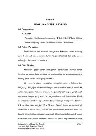 Laboratorium Mekanika Tanah VIII- 1
Jurusan Sipil Fakultas Teknik
Universitas Bosowa Makassar
BAB VIII
PENGUJIAN GESER LANGSUNG
8.1 Pendahuluan
A. Acuan
Pengujian ini di lakukan berdasarkan SNI 2813:2008 ”Cara Uji Kuat
Geser Langsung Tanah Terkonsolidasi Dan Terdrainase”
8.2 Tujuan Percobaan
Test ini dimaksudkan untuk mengetahui kekuatan tanah terhadap
gaya horizontal, dengan menentukan harga kohesi (c) dari sudut geser
dalam ( ) dari suatu contoh tanah.
8.3 Teori Ringkas
Kekuatan geser tanah merupakan perlawanan internal tanah
tersebut persatuan luas terhadap keruntuhan atau pergeseran sepanjang
bidang geser dalam tanah yang dimaksud.
Uji geser langsung merupakan pengujian yang sederhana dan
langsung. Pengujian dilakukan dengan menempatkan contoh tanah ke
dalam kotak geser. Kotak ini terbelah, dengan setengah bagian yang bawah
merupakan bagian yang tetap dan bagian atas mudah bertranslasi. Kotak
ini tersedia dalam beberapa ukuran, tetapi biasanya mempunyai diameter
6.4 cm atau bujur sangkar 5,0 x 5,0 cm . Contoh tanah secara hati-hati
diletakkan di dalam kotak, sebuah blok pembebanan, termasuk batu-batu
berpori bergigi untuk drainase yang cepat, diletakkan di atas contoh tanah.
Kemudian suatu beban normal Pv dikerjakan. Kedua bagian kotak ini akan
 