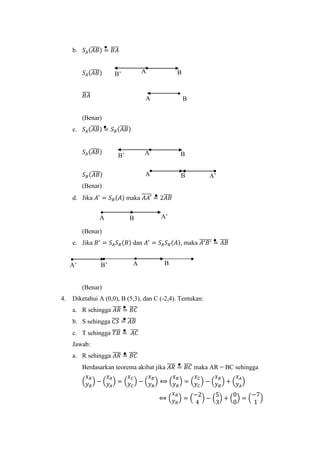 b. 𝑆𝐴(𝐴𝐵̅̅̅̅) = 𝐵𝐴̅̅̅̅
𝑆𝐴(𝐴𝐵̅̅̅̅)
𝐵𝐴̅̅̅̅
(Benar)
c. 𝑆𝐴(𝐴𝐵̅̅̅̅) = 𝑆 𝐵(𝐴𝐵̅̅̅̅)
𝑆𝐴(𝐴𝐵̅̅̅̅)
𝑆 𝐵(𝐴𝐵̅̅̅̅)
(Benar)
d. Jika 𝐴′
= 𝑆 𝐵(𝐴) maka 𝐴𝐴′̅̅̅̅̅ = 2𝐴𝐵̅̅̅̅
(Benar)
e. Jika 𝐵′
= 𝑆𝐴 𝑆 𝐵(𝐵) dan 𝐴′
= 𝑆𝐴 𝑆 𝐵(𝐴), maka 𝐴′ 𝐵′̅̅̅̅̅̅ = 𝐴𝐵̅̅̅̅
(Benar)
4. Diketahui A (0,0), B (5,3), dan C (-2,4). Tentukan:
a. R sehingga 𝐴𝑅̅̅̅̅ = 𝐵𝐶̅̅̅̅
b. S sehingga 𝐶𝑆̅̅̅̅ = 𝐴𝐵̅̅̅̅
c. T sehingga 𝑇𝐵̅̅̅̅ = 𝐴𝐶̅̅̅̅
Jawab:
a. R sehingga 𝐴𝑅̅̅̅̅ = 𝐵𝐶̅̅̅̅
Berdasarkan teorema akibat jika 𝐴𝑅̅̅̅̅ = 𝐵𝐶̅̅̅̅ maka AR = BC sehingga
(
𝑥 𝑅
𝑦 𝑅
) − (
𝑥 𝐴
𝑦 𝐴
) = (
𝑥 𝐶
𝑦 𝐶
) − (
𝑥 𝐵
𝑦 𝐵
) ⟺ (
𝑥 𝑅
𝑦 𝑅
) = (
𝑥 𝐶
𝑦 𝐶
) − (
𝑥 𝐵
𝑦 𝐵
) + (
𝑥 𝐴
𝑦 𝐴
)
⟺ (
𝑥 𝑅
𝑦 𝑅
) = (
−2
4
) − (
5
3
) + (
0
0
) = (
−7
1
)
A BB’
BA
A BB’
A B A’
BA A’
B’ A BA’
 