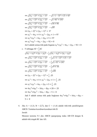 ⟺ √(𝑥 𝐸 − 2)2 + (𝑦 𝐸 − 1)2 = √(−1 − 3)2 + (5 + 4)2
⟺ √(𝑥 𝐸 − 2)2 + (𝑦 𝐸 − 1)2 = √(−4)2 + (9)2
⟺ √(𝑥 𝐸 − 2)2 + (𝑦 𝐸 − 1)2 = √16 + 81
⟺ √(𝑥 𝐸 − 2)2 + (𝑦 𝐸 − 1)2 = √97
⟺ (𝑥 𝐸 − 2)2
+ (𝑦 𝐸 − 1)2
= 97
⟺ 𝑥 𝐸
2
− 4𝑥 𝐸 + 4 + 𝑦 𝐸
2
− 2𝑦 𝐷 + 1 = 97
⟺ 𝑥 𝐸
2
+𝑦 𝐸
2
− 4𝑥 𝐸 − 2𝑦 𝐷 + 5 = 97
⟺ 𝑥 𝐸
2
+𝑦 𝐸
2
− 4𝑥 𝐸 − 2𝑦 𝐷 − 92 = 0
Jai E adalah semua titik pada lingaran 𝑥 𝐸
2
+𝑦 𝐸
2
− 4𝑥 𝐸 − 2𝑦 𝐷 − 92 = 0
c. F sehingga AF =
1
2
𝐴𝐶
√(𝑥 𝐹 − 𝑥 𝐴)2 + (𝑦 𝐹 − 𝑦 𝐴)2 =
1
2
√(𝑥 𝐶 − 𝑥 𝐴)2 + (𝑦 𝐶 − 𝑦 𝐴)2
⟺ √(𝑥 𝐹 − 2)2 + (𝑦 𝐹 − 1)2 =
1
2
√(−1 − 2)2 + (5 − 1)2
⟺ √(𝑥 𝐹 − 2)2 + (𝑦 𝐹 − 1)2 =
1
2
√(−3)2 + (4)2
⟺ √(𝑥 𝐹 − 2)2 + (𝑦 𝐹 − 1)2 =
1
2
√9 + 16
⟺ √(𝑥 𝐹 − 2)2 + (𝑦 𝐹 − 1)2 =
1
2
√25
⟺ (𝑥 𝐹 − 2)2
+ (𝑦 𝐹 − 1)2
=
1
4
. 25
⟺ 𝑥 𝐹
2
− 4𝑥 𝐹 + 4 + 𝑦 𝐹
2
− 2𝑦 𝐹 + 1 =
1
4
. 25
⟺ 𝑥 𝐹
2
+𝑦 𝐹
2
− 4𝑥 𝐹 − 2𝑦 𝐹 + 5 =
1
4
. 25
⟺ 4𝑥 𝐹
2
+4𝑦 𝐹
2
− 16𝑥 𝐹 − 8𝑦 𝐹 + 20 = 25
⟺ 4𝑥 𝐹
2
+4𝑦 𝐹
2
− 16𝑥 𝐹 − 8𝑦 𝐹 − 5 = 0
Jadi F adalah semua titik pada lingkaran 4𝑥 𝐹
2
+4𝑦 𝐹
2
− 16𝑥 𝐹 − 8𝑦 𝐹 −
5 = 0
6. Jika A = (1,3), B = (2,7), dan C = (-1,4) adalah titik-titik parallelogram
ABCD. Tentukan koordinat-koordinat titik D.
Jawab:
Menurut teorema 9.1 jika ABCD jajargenjang maka AB=CD dengan K
adalah titik tengah BC dan AD.
 