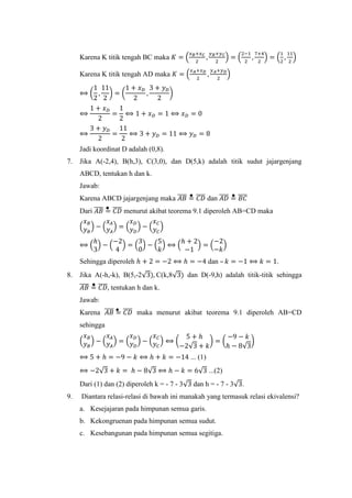 Karena K titik tengah BC maka 𝐾 = (
𝑥 𝐵+𝑥 𝐶
2
,
𝑦 𝐵+𝑦 𝐶
2
) = (
2−1
2
,
7+4
2
) = (
1
2
,
11
2
)
Karena K titik tengah AD maka 𝐾 = (
𝑥 𝐴+𝑥 𝐷
2
,
𝑦 𝐴+𝑦 𝐷
2
)
⟺ (
1
2
,
11
2
) = (
1 + 𝑥 𝐷
2
,
3 + 𝑦 𝐷
2
)
⟺
1 + 𝑥 𝐷
2
=
1
2
⟺ 1 + 𝑥 𝐷 = 1 ⟺ 𝑥 𝐷 = 0
⟺
3 + 𝑦 𝐷
2
=
11
2
⟺ 3 + 𝑦 𝐷 = 11 ⟺ 𝑦 𝐷 = 8
Jadi koordinat D adalah (0,8).
7. Jika A(-2,4), B(h,3), C(3,0), dan D(5,k) adalah titik sudut jajargenjang
ABCD, tentukan h dan k.
Jawab:
Karena ABCD jajargenjang maka 𝐴𝐵̅̅̅̅ = 𝐶𝐷̅̅̅̅ dan 𝐴𝐷̅̅̅̅ = 𝐵𝐶̅̅̅̅
Dari 𝐴𝐵̅̅̅̅ = 𝐶𝐷̅̅̅̅ menurut akibat teorema 9.1 diperoleh AB=CD maka
(
𝑥 𝐵
𝑦 𝐵
) − (
𝑥 𝐴
𝑦 𝐴
) = (
𝑥 𝐷
𝑦 𝐷
) − (
𝑥 𝐶
𝑦 𝐶
)
⟺ (
ℎ
3
) − (
−2
4
) = (
3
0
) − (
5
𝑘
) ⟺ (
ℎ + 2
−1
) = (
−2
−𝑘
)
Sehingga diperoleh ℎ + 2 = −2 ⟺ ℎ = −4 dan – 𝑘 = −1 ⟺ 𝑘 = 1.
8. Jika A(-h,-k), B(5,-2√3), C(k,8√3) dan D(-9,h) adalah titik-titik sehingga
𝐴𝐵̅̅̅̅ = 𝐶𝐷̅̅̅̅, tentukan h dan k.
Jawab:
Karena 𝐴𝐵̅̅̅̅ = 𝐶𝐷̅̅̅̅ maka menurut akibat teorema 9.1 diperoleh AB=CD
sehingga
(
𝑥 𝐵
𝑦 𝐵
) − (
𝑥 𝐴
𝑦 𝐴
) = (
𝑥 𝐷
𝑦 𝐷
) − (
𝑥 𝐶
𝑦 𝐶
) ⟺ (
5 + ℎ
−2√3 + 𝑘
) = (
−9 − 𝑘
ℎ − 8√3
)
⟺ 5 + ℎ = −9 − 𝑘 ⟺ ℎ + 𝑘 = −14 ... (1)
⟺ −2√3 + 𝑘 = ℎ − 8√3 ⟺ ℎ − 𝑘 = 6√3 ...(2)
Dari (1) dan (2) diperoleh k = - 7 - 3√3 dan h = - 7 - 3√3.
9. Diantara relasi-relasi di bawah ini manakah yang termasuk relasi ekivalensi?
a. Kesejajaran pada himpunan semua garis.
b. Kekongruenan pada himpunan semua sudut.
c. Kesebangunan pada himpunan semua segitiga.
 