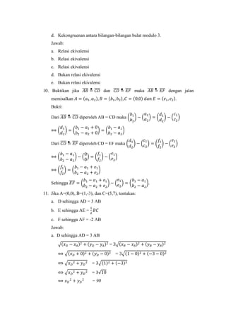 d. Kekongruenan antara bilangan-bilangan bulat modulo 3.
Jawab:
a. Relasi ekivalensi
b. Relasi ekivalensi
c. Relasi ekivalensi
d. Bukan relasi ekivalensi
e. Bukan relasi ekivalensi
10. Buktikan jika 𝐴𝐵̅̅̅̅ = 𝐶𝐷̅̅̅̅ dan 𝐶𝐷̅̅̅̅ = 𝐸𝐹̅̅̅̅ maka 𝐴𝐵̅̅̅̅ = 𝐸𝐹̅̅̅̅ dengan jalan
memisalkan 𝐴 = (𝑎1, 𝑎2), 𝐵 = (𝑏1, 𝑏2), 𝐶 = (0,0) 𝑑𝑎𝑛 𝐸 = (𝑒1, 𝑒2).
Bukti:
Dari 𝐴𝐵̅̅̅̅ = 𝐶𝐷̅̅̅̅ diperoleh AB = CD maka (
𝑏1
𝑏2
) − (
𝑎1
𝑎2
) = (
𝑑1
𝑑2
) − (
𝑐1
𝑐2
)
⟺ (
𝑑1
𝑑2
) = (
𝑏1 − 𝑎1 + 0
𝑏2 − 𝑎2 + 0
) = (
𝑏1 − 𝑎1
𝑏2 − 𝑎2
)
Dari 𝐶𝐷̅̅̅̅ = 𝐸𝐹̅̅̅̅ diperoleh CD = EF maka (
𝑑1
𝑑2
) − (
𝑐1
𝑐2
) = (
𝑓1
𝑓2
) − (
𝑒1
𝑒2
)
⟺ (
𝑏1 − 𝑎1
𝑏2 − 𝑎2
) − (
0
0
) = (
𝑓1
𝑓2
) − (
𝑒1
𝑒2
)
⟺ (
𝑓1
𝑓2
) = (
𝑏1 − 𝑎1 + 𝑒1
𝑏2 − 𝑎2 + 𝑒2
)
Sehingga 𝐸𝐹̅̅̅̅ = (
𝑏1 − 𝑎1 + 𝑒1
𝑏2 − 𝑎2 + 𝑒2
) − (
𝑒1
𝑒2
) = (
𝑏1 − 𝑎1
𝑏2 − 𝑎2
).
11. Jika A=(0,0), B=(1,-3), dan C=(5,7), tentukan:
a. D sehingga AD = 3 AB
b. E sehingga AE =
1
2
𝐵𝐶
c. F sehingga AF = -2 AB
Jawab:
a. D sehingga AD = 3 AB
√(𝑥 𝐷 − 𝑥 𝐴)2 + (𝑦 𝐷 − 𝑦 𝐴)2 = 3√(𝑥 𝐵 − 𝑥 𝐴)2 + (𝑦 𝐵 − 𝑦 𝐴)2
⟺ √(𝑥 𝐷 + 0)2 + (𝑦 𝐷 − 0)2 = 3√(1 − 0)2 + (−3 − 0)2
⟺ √𝑥 𝐷
2 + 𝑦 𝐷
2 = 3√(1)2 + (−3)2
⟺ √𝑥 𝐷
2 + 𝑦 𝐷
2 = 3√10
⟺ 𝑥 𝐷
2
+ 𝑦 𝐷
2
= 90
 