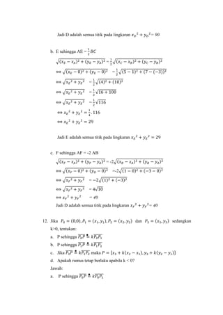 Jadi D adalah semua titik pada lingkaran 𝑥 𝐷
2
+ 𝑦 𝐷
2
= 90
b. E sehingga AE =
1
2
𝐵𝐶
√(𝑥 𝐸 − 𝑥 𝐴)2 + (𝑦 𝐸 − 𝑦 𝐴)2 =
1
2
√(𝑥 𝐶 − 𝑥 𝐵)2 + (𝑦 𝐶 − 𝑦 𝐵)2
⟺ √(𝑥 𝐸 − 0)2 + (𝑦 𝐸 − 0)2 =
1
2
√(5 − 1)2 + (7 − (−3))2
⟺ √𝑥 𝐸
2 + 𝑦 𝐸
2 =
1
2
√(4)2 + (10)2
⟺ √𝑥 𝐸
2 + 𝑦 𝐸
2 =
1
2
√16 + 100
⟺ √𝑥 𝐸
2 + 𝑦 𝐸
2 =
1
2
√116
⟺ 𝑥 𝐸
2
+ 𝑦 𝐸
2
=
1
4
. 116
⟺ 𝑥 𝐸
2
+ 𝑦 𝐸
2
= 29
Jadi E adalah semua titik pada lingkaran 𝑥 𝐸
2
+ 𝑦 𝐸
2
= 29
c. F sehingga AF = -2 AB
√(𝑥 𝐹 − 𝑥 𝐴)2 + (𝑦 𝐹 − 𝑦 𝐴)2 = -2√(𝑥 𝐵 − 𝑥 𝐴)2 + (𝑦 𝐵 − 𝑦 𝐴)2
⟺ √(𝑥 𝐹 − 0)2 + (𝑦 𝐷 − 0)2 =-2√(1 − 0)2 + (−3 − 0)2
⟺ √𝑥 𝐹
2 + 𝑦 𝐹
2 = −2√(1)2 + (−3)2
⟺ √𝑥 𝐹
2 + 𝑦 𝐹
2 = 4√10
⟺ 𝑥 𝐹
2
+ 𝑦 𝐹
2
= 40
Jadi D adalah semua titik pada lingkaran 𝑥 𝐹
2
+ 𝑦 𝐹
2
= 40
12. Jika 𝑃0 = (0,0), 𝑃1 = (𝑥1, 𝑦1), 𝑃2 = (𝑥2, 𝑦2) dan 𝑃3 = (𝑥3, 𝑦3) sedangkan
k>0, tentukan:
a. P sehingga 𝑃0 𝑃̅̅̅̅̅ = 𝑘𝑃0 𝑃1
̅̅̅̅̅̅
b. P sehingga 𝑃1 𝑃̅̅̅̅̅ = 𝑘𝑃1 𝑃2
̅̅̅̅̅̅
c. Jika 𝑃3 𝑃̅̅̅̅̅ = 𝑘𝑃1 𝑃2
̅̅̅̅̅̅ maka 𝑃 = [𝑥3 + 𝑘(𝑥2 − 𝑥1), 𝑦3 + 𝑘(𝑦2 − 𝑦1)]
d. Apakah rumus tetap berlaku apabila k < 0?
Jawab:
a. P sehingga 𝑃0 𝑃̅̅̅̅̅ = 𝑘𝑃0 𝑃1
̅̅̅̅̅̅
 