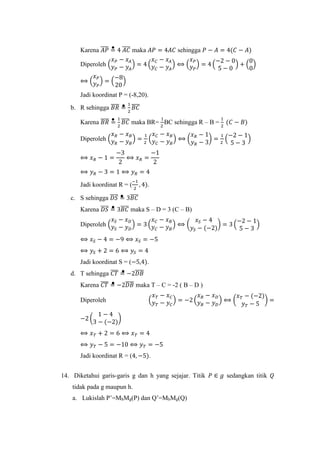 Karena 𝐴𝑃̅̅̅̅ = 4 𝐴𝐶̅̅̅̅ maka 𝐴𝑃 = 4𝐴𝐶 sehingga 𝑃 − 𝐴 = 4(𝐶 − 𝐴)
Diperoleh (
𝑥 𝑃 − 𝑥 𝐴
𝑦 𝑃 − 𝑦 𝐴
) = 4 (
𝑥 𝐶 − 𝑥 𝐴
𝑦 𝐶 − 𝑦 𝐴
) ⟺ (
𝑥 𝑃
𝑦 𝑃
) = 4 (
−2 − 0
5 − 0
) + (
0
0
)
⟺ (
𝑥 𝑃
𝑦 𝑃
) = (
−8
20
)
Jadi koordinat P = (-8,20).
b. R sehingga 𝐵𝑅̅̅̅̅ =
1
2
𝐵𝐶̅̅̅̅
Karena 𝐵𝑅̅̅̅̅ =
1
2
𝐵𝐶̅̅̅̅ maka BR=
1
2
BC sehingga R – B =
1
2
(𝐶 − 𝐵)
Diperoleh (
𝑥 𝑅 − 𝑥 𝐵
𝑦 𝑅 − 𝑦 𝐵
) =
1
2
(
𝑥 𝐶 − 𝑥 𝐵
𝑦 𝐶 − 𝑦 𝐵
) ⟺ (
𝑥 𝑅 − 1
𝑦 𝑅 − 3
) =
1
2
(
−2 − 1
5 − 3
)
⟺ 𝑥 𝑅 − 1 =
−3
2
⟺ 𝑥 𝑅 =
−1
2
⟺ 𝑦 𝑅 − 3 = 1 ⟺ 𝑦 𝑅 = 4
Jadi koordinat R = (
−1
2
, 4).
c. S sehingga 𝐷𝑆̅̅̅̅ = 3𝐵𝐶̅̅̅̅
Karena 𝐷𝑆̅̅̅̅ = 3𝐵𝐶̅̅̅̅ maka S – D = 3 (C – B)
Diperoleh (
𝑥 𝑆 − 𝑥 𝐷
𝑦𝑆 − 𝑦 𝐷
) = 3 (
𝑥 𝐶 − 𝑥 𝐵
𝑦 𝐶 − 𝑦 𝐵
) ⟺ (
𝑥 𝑆 − 4
𝑦𝑆 − (−2)
) = 3 (
−2 − 1
5 − 3
)
⟺ 𝑥 𝑆 − 4 = −9 ⟺ 𝑥 𝑆 = −5
⟺ 𝑦𝑆 + 2 = 6 ⟺ 𝑦𝑆 = 4
Jadi koordinat S = (−5,4).
d. T sehingga 𝐶𝑇̅̅̅̅ = −2𝐷𝐵̅̅̅̅
Karena 𝐶𝑇̅̅̅̅ = −2𝐷𝐵̅̅̅̅ maka T – C = -2 ( B – D )
Diperoleh (
𝑥 𝑇 − 𝑥 𝐶
𝑦 𝑇 − 𝑦 𝐶
) = −2 (
𝑥 𝐵 − 𝑥 𝐷
𝑦 𝐵 − 𝑦 𝐷
) ⟺ (
𝑥 𝑇 − (−2)
𝑦 𝑇 − 5
) =
−2 (
1 − 4
3 − (−2)
)
⟺ 𝑥 𝑇 + 2 = 6 ⟺ 𝑥 𝑇 = 4
⟺ 𝑦 𝑇 − 5 = −10 ⟺ 𝑦 𝑇 = −5
Jadi koordinat R = (4, −5).
14. Diketahui garis-garis g dan h yang sejajar. Titik 𝑃 ∈ 𝑔 sedangkan titik 𝑄
tidak pada g maupun h.
a. Lukislah P’=MhMg(P) dan Q’=MhMg(Q)
 