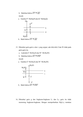 b. Buktikan bahwa 𝑃𝑃′̅̅̅̅̅ = 𝑄𝑄′̅̅̅̅̅
Jawab:
a. Gambar P’=MhMg(P) dan Q’=MhMg(Q)
b. Bukti bahwa 𝑃𝑃′̅̅̅̅̅ = 𝑄𝑄′̅̅̅̅̅
15. Diketahui garis-garis u dan v yang sejajar; ada titik-titik Z dan W tidak pada
garis-garis itu.
a. Lukislah Z’=MvMu(Z) dan W’=MvMu(W)
b. Buktikan bahwa 𝑍𝑍′̅̅̅̅̅ = 𝑊𝑊′̅̅̅̅̅̅̅
Jawab:
a. Gambar Z’=MvMu(Z) dan W’=MvMu(W)
b. Bukti bahwa 𝑍𝑍′̅̅̅̅̅ = 𝑊𝑊′̅̅̅̅̅̅̅
16. Diketahui garis g dan lingkaran-lingkaran L1 dan L2; garis itu tidak
memotong lingkaran-lingkaran. Dengan memperhatikan Mg(L1), tentukan
Mg(Q)
h
g
P
P’
Q’
Q
Z’
u
v
ZW’
W
Mu(Z)
Mu(W)
 