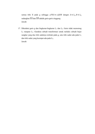 semua titik X pada g sehingga ∠𝑃𝑋𝐴 ≅ ∠𝑄𝑋𝐵 dengan 𝐴 ∈ 𝐿1, 𝐵 ∈ 𝐿2
sedangkan 𝑋𝐴⃡⃗⃗⃗⃗ dan 𝑋𝐵⃡⃗⃗⃗⃗ adalah garis-garis singgung.
Jawab:
17. Diketahui garis g dan lingkaran-lingkaran L1 dan L2. Garis tidak memotong
L1 maupun L2. Gunakna sebuah transformasi untuk melukis sebuah bujur
sangkar yang dua titik sudutnya terletak pada g, satu titik sudut ada pada L1
dan titik sudut yang keempat ada pada L2.
Jawab:
 