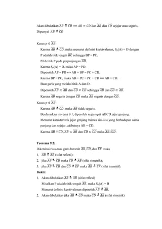 Akan dibuktikan 𝐴𝐵̅̅̅̅ = 𝐶𝐷̅̅̅̅ ⟹ 𝐴𝐵 = 𝐶𝐷 dan 𝐴𝐵⃡⃗⃗⃗⃗ dan 𝐶𝐷⃡⃗⃗⃗⃗ sejajar atau segaris.
Dipunyai 𝐴𝐵̅̅̅̅ = 𝐶𝐷̅̅̅̅
Kasus 𝑝 ∈ 𝐴𝐵⃡⃗⃗⃗⃗ :
Karena 𝐴𝐵̅̅̅̅ = 𝐶𝐷̅̅̅̅, maka menurut definisi keekivalenan, Sp(A) = D dengan
P adalah titik tengah 𝐵𝐶̅̅̅̅ sehingga BP = PC.
Pilih titik P pada perpanjangan 𝐴𝐵̅̅̅̅.
Karena Sp(A) = D, maka AP = PD.
Diperoleh AP = PD ⟺ AB + BP = PC + CD.
Karena BP = PC, maka AB + PC = PC + CD ⟺ AB = CD.
Buat garis yang melalui titik A dan D.
Diperoleh 𝐴𝐵̅̅̅̅ ⊂ 𝐴𝐵⃡⃗⃗⃗⃗ dan 𝐶𝐷̅̅̅̅ ⊂ 𝐶𝐷⃡⃗⃗⃗⃗ sehingga 𝐴𝐵̅̅̅̅ dan 𝐶𝐷̅̅̅̅ ⊂ 𝐴𝐷⃡⃗⃗⃗⃗ .
Karena 𝐴𝐵̅̅̅̅ segaris dengan 𝐶𝐷̅̅̅̅ maka 𝐴𝐵⃡⃗⃗⃗⃗ segaris dengan 𝐶𝐷⃡⃗⃗⃗⃗ .
Kasus 𝑝 ∉ 𝐴𝐵⃡⃗⃗⃗⃗ :
Karena 𝐴𝐵̅̅̅̅ = 𝐶𝐷̅̅̅̅, maka 𝐴𝐵̅̅̅̅ tidak segaris.
Berdasarkan teorema 9.1, diperoleh segiempat ABCD jajar genjang.
Menurut karakteristik jajar genjang bahwa sisi-sisi yang berhadapan sama
panjang dan sejajar, akibatnya AB = CD.
Karena 𝐴𝐵̅̅̅̅ // 𝐶𝐷̅̅̅̅, 𝐴𝐵̅̅̅̅ ⊂ 𝐴𝐵⃡⃗⃗⃗⃗ dan 𝐶𝐷̅̅̅̅ ⊂ 𝐶𝐷⃡⃗⃗⃗⃗ maka 𝐴𝐵⃡⃗⃗⃗⃗ //𝐶𝐷⃡⃗⃗⃗⃗ .
Teorema 9.2:
Diketahui ruas-ruas garis berarah 𝐴𝐵̅̅̅̅, 𝐶𝐷̅̅̅̅, dan 𝐸𝐹̅̅̅̅ maka
1. 𝐴𝐵̅̅̅̅ = 𝐴𝐵̅̅̅̅ (sifat reflexi);
2. jika 𝐴𝐵̅̅̅̅ = 𝐶𝐷̅̅̅̅ maka 𝐶𝐷̅̅̅̅ = 𝐴𝐵̅̅̅̅ (sifat simetrik);
3. jika 𝐴𝐵̅̅̅̅ = 𝐶𝐷̅̅̅̅ dan 𝐶𝐷̅̅̅̅ = 𝐸𝐹̅̅̅̅ maka 𝐴𝐵̅̅̅̅ = 𝐸𝐹̅̅̅̅ (sifat transitif).
Bukti:
1. Akan dibuktikan 𝐴𝐵̅̅̅̅ = 𝐴𝐵̅̅̅̅ (sifat reflexi)
Misalkan P adalah titik tengah 𝐴𝐵̅̅̅̅, maka Sp(A) = B
Menurut definisi keekivalenan diperoleh 𝐴𝐵̅̅̅̅ = 𝐴𝐵̅̅̅̅.
2. Akan dibuktikan jika 𝐴𝐵̅̅̅̅ = 𝐶𝐷̅̅̅̅ maka 𝐶𝐷̅̅̅̅ = 𝐴𝐵̅̅̅̅ (sifat simetrik)
 