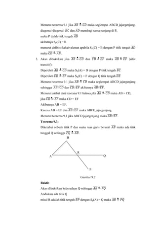 Menurut teorema 9.1 jika 𝐴𝐵̅̅̅̅ = 𝐶𝐷̅̅̅̅ maka segiempat ABCD jajargenjang,
diagonal-diagonal 𝐵𝐶̅̅̅̅ dan 𝐴𝐷̅̅̅̅ membagi sama panjang di P,
maka P dalah titik tengah 𝐴𝐷̅̅̅̅
akibatnya Sp(C) = B
menurut definisi kekeivalenan apabila Sp(C) = B dengan P titik tengah 𝐴𝐷̅̅̅̅
maka 𝐶𝐷̅̅̅̅ = 𝐴𝐵̅̅̅̅.
3. Akan dibuktikan jika 𝐴𝐵̅̅̅̅ = 𝐶𝐷̅̅̅̅ dan 𝐶𝐷̅̅̅̅ = 𝐸𝐹̅̅̅̅ maka 𝐴𝐵̅̅̅̅ = 𝐸𝐹̅̅̅̅ (sifat
transitif):
Diperoleh 𝐴𝐵̅̅̅̅ = 𝐶𝐷̅̅̅̅ maka Sp(A) = D dengan P titik tengah 𝐵𝐶̅̅̅̅
Diperoleh 𝐶𝐷̅̅̅̅ = 𝐸𝐹̅̅̅̅ maka Sq(C) = F dengan Q titik tengah 𝐷𝐸̅̅̅̅
Menurut teorema 9.1 jika 𝐴𝐵̅̅̅̅ = 𝐶𝐷̅̅̅̅ maka segiempat ABCD jajargenjang
sehingga 𝐴𝐵̅̅̅̅//𝐶𝐷̅̅̅̅ dan 𝐶𝐷̅̅̅̅//𝐸𝐹̅̅̅̅ akibatnya 𝐴𝐵̅̅̅̅//𝐸𝐹̅̅̅̅.
Menurut akibat dari teorema 9.1 bahwa jika 𝐴𝐵̅̅̅̅ = 𝐶𝐷̅̅̅̅ maka AB = CD,
jika 𝐶𝐷̅̅̅̅ = 𝐸𝐹̅̅̅̅ maka CD = EF
Akibatnya AB = EF.
Karena AB = EF dan 𝐴𝐵̅̅̅̅//𝐸𝐹̅̅̅̅ maka ABFE jajargenjang.
Menurut teorema 9.1 jika ABCD jajargenjang maka 𝐴𝐵̅̅̅̅//𝐸𝐹̅̅̅̅.
Teorema 9.3:
Diketahui sebuah titik P dan suatu ruas garis berarah 𝐴𝐵̅̅̅̅ maka ada titik
tunggal Q sehingga 𝑃𝑄̅̅̅̅ = 𝐴𝐵̅̅̅̅.
Gambar 9.2
Bukti:
Akan dibuktikan keberadaan Q sehingga 𝐴𝐵̅̅̅̅ = 𝑃𝑄̅̅̅̅
Andaikan ada titik Q
misal R adalah titik tengah 𝐵𝑃̅̅̅̅ dengan Sp(A) = Q maka 𝐴𝐵̅̅̅̅ = 𝑃𝑄̅̅̅̅
A Q
B
R
P
 