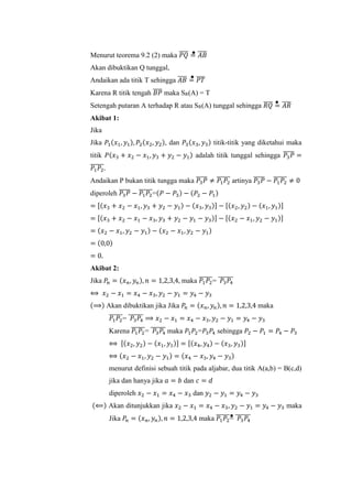 Menurut teorema 9.2 (2) maka 𝑃𝑄̅̅̅̅ = 𝐴𝐵̅̅̅̅
Akan dibuktikan Q tunggal,
Andaikan ada titik T sehingga 𝐴𝐵̅̅̅̅ = 𝑃𝑇̅̅̅̅
Karena R titik tengah 𝐵𝑃̅̅̅̅ maka SR(A) = T
Setengah putaran A terhadap R atau SR(A) tunggal sehingga 𝑅𝑄̅̅̅̅ = 𝐴𝑅̅̅̅̅
Akibat 1:
Jika
Jika 𝑃1(𝑥1, 𝑦1), 𝑃2(𝑥2, 𝑦2), dan 𝑃3(𝑥3, 𝑦3) titik-titik yang diketahui maka
titik 𝑃(𝑥3 + 𝑥2 − 𝑥1, 𝑦3 + 𝑦2 − 𝑦1) adalah titik tunggal sehingga 𝑃3 𝑃̅̅̅̅̅ =
𝑃1 𝑃2
̅̅̅̅̅̅.
Andaikan P bukan titik tungga maka 𝑃3 𝑃̅̅̅̅̅ ≠ 𝑃1 𝑃2
̅̅̅̅̅̅ artinya 𝑃3 𝑃̅̅̅̅̅ − 𝑃1 𝑃2
̅̅̅̅̅̅ ≠ 0
diperoleh 𝑃3 𝑃̅̅̅̅̅ − 𝑃1 𝑃2
̅̅̅̅̅̅=(𝑃 − 𝑃3) − (𝑃2 − 𝑃1)
= [(𝑥3 + 𝑥2 − 𝑥1, 𝑦3 + 𝑦2 − 𝑦1) − (𝑥3, 𝑦3)] − [(𝑥2, 𝑦2) − (𝑥1, 𝑦1)]
= [(𝑥3 + 𝑥2 − 𝑥1 − 𝑥3, 𝑦3 + 𝑦2 − 𝑦1 − 𝑦3)] − [(𝑥2 − 𝑥1, 𝑦2 − 𝑦1)]
= (𝑥2 − 𝑥1, 𝑦2 − 𝑦1) − (𝑥2 − 𝑥1, 𝑦2 − 𝑦1)
= (0,0)
= 0.
Akibat 2:
Jika 𝑃𝑛 = (𝑥 𝑛, 𝑦𝑛), 𝑛 = 1,2,3,4, maka 𝑃1 𝑃2
̅̅̅̅̅̅= 𝑃3 𝑃4
̅̅̅̅̅̅̅
⟺ 𝑥2 − 𝑥1 = 𝑥4 − 𝑥3, 𝑦2 − 𝑦1 = 𝑦4 − 𝑦3
(⟹) Akan dibuktikan jika Jika 𝑃𝑛 = (𝑥 𝑛, 𝑦𝑛), 𝑛 = 1,2,3,4 maka
𝑃1 𝑃2
̅̅̅̅̅̅= 𝑃3 𝑃4
̅̅̅̅̅̅̅ ⟹ 𝑥2 − 𝑥1 = 𝑥4 − 𝑥3, 𝑦2 − 𝑦1 = 𝑦4 − 𝑦3
Karena 𝑃1 𝑃2
̅̅̅̅̅̅= 𝑃3 𝑃4
̅̅̅̅̅̅̅ maka 𝑃1 𝑃2=𝑃3 𝑃4 sehingga 𝑃2 − 𝑃1 = 𝑃4 − 𝑃3
⟺ [(𝑥2, 𝑦2) − (𝑥1, 𝑦1)] = [(𝑥4, 𝑦4) − (𝑥3, 𝑦3)]
⟺ (𝑥2 − 𝑥1, 𝑦2 − 𝑦1) = (𝑥4 − 𝑥3, 𝑦4 − 𝑦3)
menurut definisi sebuah titik pada aljabar, dua titik A(a,b) = B(c,d)
jika dan hanya jika 𝑎 = 𝑏 dan 𝑐 = 𝑑
diperoleh 𝑥2 − 𝑥1 = 𝑥4 − 𝑥3 dan 𝑦2 − 𝑦1 = 𝑦4 − 𝑦3
(⟸) Akan ditunjukkan jika 𝑥2 − 𝑥1 = 𝑥4 − 𝑥3, 𝑦2 − 𝑦1 = 𝑦4 − 𝑦3 maka
Jika 𝑃𝑛 = (𝑥 𝑛, 𝑦𝑛), 𝑛 = 1,2,3,4 maka 𝑃1 𝑃2
̅̅̅̅̅̅= 𝑃3 𝑃4
̅̅̅̅̅̅̅
 