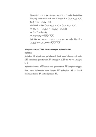 Dipunyai 𝑥2 − 𝑥1 = 𝑥4 − 𝑥3, 𝑦2 − 𝑦1 = 𝑦4 − 𝑦3 maka dapat dibuat
titik yang sama misalkan R dan S, dengan 𝑅 = (𝑥2 − 𝑥1, 𝑦2 − 𝑦1)
dan 𝑆 = (𝑥4 − 𝑥3, 𝑦4 − 𝑦3)
misalkan R = S ⟺ (𝑥2 − 𝑥1, 𝑦2 − 𝑦1) = (𝑥4 − 𝑥3, 𝑦4 − 𝑦3)
⟺ [(𝑥2, 𝑦2) − (𝑥1, 𝑦1)] = [(𝑥4, 𝑦4) − (𝑥3, 𝑦3)]
⟺ 𝑃2 − 𝑃1 = 𝑃4 − 𝑃3
⟺ 𝑃1 𝑃2=𝑃3 𝑃4 ⟺ 𝑃1 𝑃2
̅̅̅̅̅̅= 𝑃3 𝑃4
̅̅̅̅̅̅̅
Jadi jika 𝑥2 − 𝑥1 = 𝑥4 − 𝑥3, 𝑦2 − 𝑦1 = 𝑦4 − 𝑦3 maka Jika 𝑃𝑛 =
(𝑥 𝑛, 𝑦𝑛), 𝑛 = 1,2,3,4 maka 𝑃1 𝑃2
̅̅̅̅̅̅= 𝑃3 𝑃4
̅̅̅̅̅̅̅
Mengalikan Ruas Garis Berarah dengan Sebuah Skalar
Definisi:
Andaikan 𝐴𝐵̅̅̅̅ sebuah ruas garis berarah dan k suatu bilangan real, maka
k𝐴𝐵̅̅̅̅ adalah ruas garis berarah 𝐴𝑃̅̅̅̅ sehingga 𝑃 ∈ 𝐴𝐵̅̅̅̅ dan AP = k (AB) jika
k>0.
Apabila k<0 maka k𝐴𝐵̅̅̅̅ adalah ruas garis berarah 𝐴𝑃̅̅̅̅ dengan P anggota
sinar yang berlawanan arah dengan 𝐴𝐵⃗⃗⃗⃗⃗ sedangkan AP = |𝑘|𝐴𝐵.
Dikatakan bahwa 𝐴𝑃̅̅̅̅ adalah kelipatan 𝐴𝐵̅̅̅̅.
 