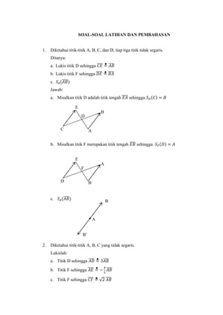 SOAL-SOAL LATIHAN DAN PEMBAHASAN
1. Diketahui titik-titik A, B, C, dan D, tiap tiga titik tidak segaris.
Ditanya:
a. Lukis titik D sehingga 𝐶𝐸̅̅̅̅ = 𝐴𝐵̅̅̅̅
b. Lukis titik F sehingga 𝐷𝐸̅̅̅̅ = 𝐵𝐴̅̅̅̅
c. 𝑆𝐴(𝐴𝐵̅̅̅̅)
Jawab:
a. Misalkan titik D adalah titik tengah 𝐸𝐴̅̅̅̅ sehingga 𝑆 𝐷(𝐶) = 𝐵
b. Misalkan titik F merupakan titik tengah 𝐸𝐵̅̅̅̅ sehingga 𝑆 𝐹(𝐷) = 𝐴
c. 𝑆𝐴(𝐴𝐵̅̅̅̅)
2. Diketahui titik-titik A, B, C yang tidak segaris.
Lukislah:
a. Titik D sehingga 𝐴𝐷̅̅̅̅ = 3𝐴𝐵̅̅̅̅
b. Titik F sehingga 𝐴𝐸̅̅̅̅ = −
4
3
𝐴𝐵̅̅̅̅
c. Titik F sehingga 𝐶𝐹̅̅̅̅ = √2 𝐴𝐵̅̅̅̅
E
B
C
C
A
D
B’
E
A
D B
F
B
A
 