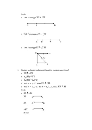 Jawab:
a. Titik D sehingga 𝐴𝐷̅̅̅̅ = 3𝐴𝐵̅̅̅̅
b. Titik F sehingga 𝐴𝐸̅̅̅̅ = −
4
3
𝐴𝐵̅̅̅̅
c. Titik F sehingga 𝐶𝐹̅̅̅̅ = √2 𝐴𝐵̅̅̅̅
3. Diantara ungkapan-ungkapan di bawah ini manakah yang benar?
a. 𝐴𝐵̅̅̅̅ = −𝐵𝐴̅̅̅̅
b. 𝑆𝐴(𝐴𝐵̅̅̅̅) = 𝐵𝐴̅̅̅̅
c. 𝑆𝐴(𝐴𝐵̅̅̅̅) = 𝑆 𝐵(𝐴𝐵̅̅̅̅)
d. Jika 𝐴′
= 𝑆 𝐵(𝐴) maka 𝐴𝐴′̅̅̅̅̅ = 2𝐴𝐵̅̅̅̅
e. Jika 𝐵′
= 𝑆𝐴 𝑆 𝐵(𝐵) dan 𝐴′
= 𝑆𝐴 𝑆 𝐵(𝐴), maka 𝐴′ 𝐵′̅̅̅̅̅̅ = 𝐴𝐵̅̅̅̅
Jawab:
a. 𝐴𝐵̅̅̅̅ = −𝐵𝐴̅̅̅̅
𝐴𝐵̅̅̅̅
𝐵𝐴̅̅̅̅
−𝐵𝐴̅̅̅̅
(Benar)
√2
C
A B
F
A BE B’
A B
BA
A B
DBA
 