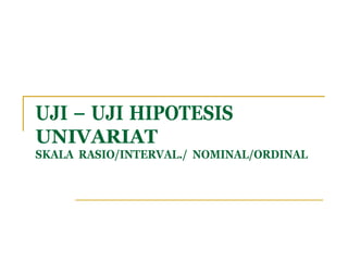 SKALA RASIO/INTERVAL./ NOMINAL/ORDINAL
UJI – UJI HIPOTESIS
UNIVARIAT
 