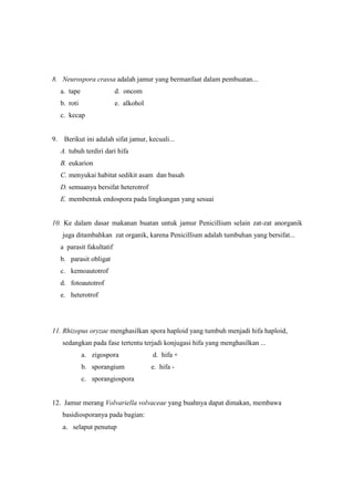 8. Neurospora crassa adalah jamur yang bermanfaat dalam pembuatan...
a. tape

d. oncom

b. roti

e. alkohol

c. kecap

9. Berikut ini adalah sifat jamur, kecuali...
A. tubuh terdiri dari hifa
B. eukarion
C. menyukai habitat sedikit asam dan basah
D. semuanya bersifat heterotrof
E. membentuk endospora pada lingkungan yang sesuai

10. Ke dalam dasar makanan buatan untuk jamur Penicillium selain zat-zat anorganik
juga ditambahkan zat organik, karena Penicillium adalah tumbuhan yang bersifat...
a parasit fakultatif
b. parasit obligat
c. kemoautotrof
d. fotoautotrof
e. heterotrof

11. Rhizopus oryzae menghasilkan spora haploid yang tumbuh menjadi hifa haploid,
sedangkan pada fase tertentu terjadi konjugasi hifa yang menghasilkan ...
a. zigospora

d. hifa +

b. sporangium

e. hifa -

c. sporangiospora

12. Jamur merang Volvariella volvaceae yang buahnya dapat dimakan, membawa
basidiosporanya pada bagian:
a. selaput penutup

 