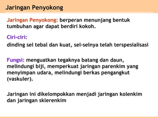 Jaringan Penyokong: berperan menunjang bentuk
tumbuhan agar dapat berdiri kokoh.
Ciri-ciri:
dinding sel tebal dan kuat, sel-selnya telah terspesialisasi
Fungsi: menguatkan tegaknya batang dan daun,
melindungi biji, memperkuat jaringan parenkim yang
menyimpan udara, melindungi berkas pengangkut
(vaskuler).
Jaringan ini dikelompokkan menjadi jaringan kolenkim
dan jaringan sklerenkim
Jaringan Penyokong
 