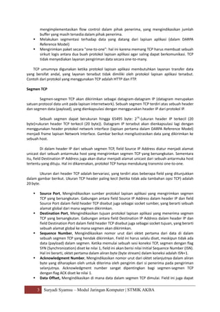 3 Suryadi Syamsu – Modul Jaringan Komputer | STMIK AKBA
mengimplementasikan flow control dalam pihak penerima, yang mengindikasikan jumlah
buffer yang masih tersedia dalam pihak penerima.
 Melakukan segmentasi terhadap data yang datang dari lapisan aplikasi (dalam DARPA
Reference Model)
 Mengirimkan paket secara "one-to-one": hal ini karena memang TCP harus membuat sebuah
sirkuit logis antara dua buah protokol lapisan aplikasi agar saling dapat berkomunikasi. TCP
tidak menyediakan layanan pengiriman data secara one-to-many.
TCP umumnya digunakan ketika protokol lapisan aplikasi membutuhkan layanan transfer data
yang bersifat andal, yang layanan tersebut tidak dimiliki oleh protokol lapisan aplikasi tersebut.
Contoh dari protokol yang menggunakan TCP adalah HTTP dan FTP.
Segmen TCP
Segmen-segmen TCP akan dikirimkan sebagai datagram-datagram IP (datagram merupakan
satuan protocol data unit pada lapisan internetwork). Sebuah segmen TCP terdiri atas sebuah header
dan segmen data (payload), yang dienkapsulasi dengan menggunakan header IP dari protokol IP.
Sebuah segmen dapat berukuran hingga 65495 byte: 216
-(ukuran header IP terkecil (20
byte)+ukuran header TCP terkecil (20 byte)). Datagram IP tersebut akan dienkapsulasi lagi dengan
menggunakan header protokol network interface (lapisan pertama dalam DARPA Reference Model)
menjadi frame lapisan Network Interface. Gambar berikut mengilustrasikan data yang dikirimkan ke
sebuah host.
Di dalam header IP dari sebuah segmen TCP, field Source IP Address diatur menjadi alamat
unicast dari sebuah antarmuka host yang mengirimkan segmen TCP yang bersangkutan. Sementara
itu, field Destination IP Address juga akan diatur menjadi alamat unicast dari sebuah antarmuka host
tertentu yang dituju. Hal ini dikarenakan, protokol TCP hanya mendukung transmisi one-to-one.
Ukuran dari header TCP adalah bervariasi, yang terdiri atas beberapa field yang ditunjukkan
dalam gambar berikut. Ukuran TCP header paling kecil (ketika tidak ada tambahan opsi TCP) adalah
20 byte.
 Source Port, Mengindikasikan sumber protokol lapisan aplikasi yang mengirimkan segmen
TCP yang bersangkutan. Gabungan antara field Source IP Address dalam header IP dan field
Source Port dalam field header TCP disebut juga sebagai socket sumber, yang berarti sebuah
alamat global dari mana segmen dikirimkan.
 Destination Port, Mengindikasikan tujuan protokol lapisan aplikasi yang menerima segmen
TCP yang bersangkutan. Gabungan antara field Destination IP Address dalam header IP dan
field Destination Port dalam field header TCP disebut juga sebagai socket tujuan, yang berarti
sebuah alamat global ke mana segmen akan dikirimkan.
 Sequence Number, Mengindikasikan nomor urut dari oktet pertama dari data di dalam
sebuah segmen TCP yang hendak dikirimkan. Field ini harus selalu diset, meskipun tidak ada
data (payload) dalam segmen. Ketika memulai sebuah sesi koneksi TCP, segmen dengan flag
SYN (Synchronization) diset ke nilai 1, field ini akan berisi nilai Initial Sequence Number (ISN).
Hal ini berarti, oktet pertama dalam aliran byte (byte stream) dalam koneksi adalah ISN+1.
 Acknowledgment Number, Mengindikasikan nomor urut dari oktet selanjutnya dalam aliran
byte yang diharapkan oleh untuk diterima oleh pengirim dari si penerima pada pengiriman
selanjutnya. Acknowledgment number sangat dipentingkan bagi segmen-segmen TCP
dengan flag ACK diset ke nilai 1.
 Data Offset, Mengindikasikan di mana data dalam segmen TCP dimulai. Field ini juga dapat
 