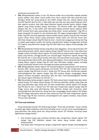 6 Suryadi Syamsu – Modul Jaringan Komputer | STMIK AKBA
pembuatan sesi koneksi TCP.
 PSH, Mengindikasikan bahwa isi dari TCP Receive buffer harus diserahkan kepada protokol
lapisan aplikasi. Data dalam receive buffer harus berisi sebuah blok data yang berurutan
(kontigu), dilihat dari ujung paling kiri dari buffer. Dengan kata lain, sebuah segmen yang
memiliki flag PSH diset ke nilai 1, tidak bolah ada satu byte pun data yang hilang dari aliran
byte segmen tersebut; data tidak dapat diberikan kepada protokol lapisan aplikasi hingga
segmen yang hilang tersebut datang. Normalnya, TCP Receive buffer akan dikosongkan
(dengan kata lain, isi dari buffer akan diteruskan kepada protokol lapisan aplikasi) ketika
buffer tersebut berisi data yang kontigu atau ketika dalam "proses perawatan". Flag PSH ini
dapat mengubah hal seperti itu, dan membuat akan TCP segera mengosongkan TCP Receive
buffer. Flag PSH umumnya digunakan dalam protokol lapisan aplikasi yang bersifat interaktif,
seperti halnya Telnet, karena setiap penekanan tombol dalam sesi terminal virtual akan
dikirimkan dengan sebuah flag PSH diset ke nilai 1. Contoh dari penggunaan lainnya dari flag
ini adalah pada segmen terakhir dari berkas yang ditransfer dengan menggunakan protokol
FTP. Segmen yang dikirimkan dengan flag PSH aktif tidak harus segera di-acknowledge oleh
penerima.
 RST, Mengindikasikan bahwa koneksi yang dibuat akan digagalkan. Untuk sebuah koneksi TCP
yang sedang berjalan (aktif), sebuah segmen dengan flag RST diset ke nilai 1 akan dikirimkan
sebagai respons terhadap sebuah segmen TCP yang diterima yang ternyata segmen tersebut
bukan yang diminta, sehingga koneksi pun menjadi gagal. Pengiriman segmen dengan flag
RST diset ke nilai 1 untuk sebuah koneksi aktif akan menutup koneksi secara paksa, sehingga
data yang disimpan dalam buffer akan dibuang (dihilangkan). Untuk sebuah koneksi TCP yang
sedang dibuat, segmen dengan flag RST aktif akan dikirimkan sebagai respons terhadap
request pembuatan koneksi untuk mencegah percobaan pembuatan koneksi.
 SYN, Mengindikasikan bahwa segmen TCP yang bersangkutan mengandung Initial Sequence
Number (ISN). Selama proses pembuatan sesi koneksi TCP, TCP akan mengirimkan sebuah
segmen dengan flag SYN diset ke nilai 1. Setiap host TCP lainnya akan memberikan jawaban
(acknowledgment) dari segmen dengan flag SYN tersebut dengan menganggap bahwa
segmen tersebut merupakan sekumpulan byte dari data. Field Acknowledgment Number
dari sebuah segmen SYN diatur ke nilai ISN + 1.
 FIN, Menandakan bahwa pengirim segmen TCP telah selesai dalam mengirimkan data dalam
sebuah koneksi TCP. Ketika sebuah koneksi TCP akhirnya dihentikan (akibat sudah tidak ada
data yang dikirimkan lagi), setiap host TCP akan mengirimkan sebuah segmen TCP dengan
flag FIN diset ke nilai 1. Sebuah host TCP tidak akan mengirimkan segmen dengan flag FIN
hingga semua data yang dikirimkannya telah diterima dengan baik (menerima paket
acknowledgment) oleh penerima. Setiap host akan menganggap sebuah segmen TCP dengan
flag FIN sebagai sekumpulan byte dari data. Ketika dua host TCP telah mengirimkan segmen
TCP dengan flag FIN dan menerima acknowledgment dari segmen tersebut, maka koneksi
TCP pun akan dihentikan.
TCP Three-way handshake
Proses pembuatan koneksi TCP disebut juga dengan "Three-way Handshake". Tujuan metode
ini adalah agar dapat melakukan sinkronisasi terhadap nomor urut dan nomor acknowledgement
yang dikirimkan oleh kedua pihak dan saling bertukar ukuran TCP Window. Prosesnya dapat
digambarkan sebagai berikut:
 Host pertama (yang ingin membuat koneksi) akan mengirimkan sebuah segmen TCP
dengan flag SYN diaktifkan kepada host kedua (yang hendak diajak untuk
berkomunikasi).
 Host kedua akan meresponsnya dengan mengirimkan segmen dengan acknowledgment
 