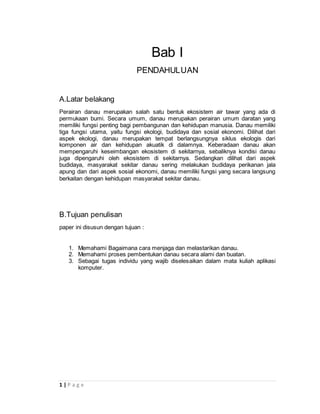 1 | P a g e
Bab I
PENDAHULUAN
A.Latar belakang
Perairan danau merupakan salah satu bentuk ekosistem air tawar yang ada di
permukaan bumi. Secara umum, danau merupakan perairan umum daratan yang
memiliki fungsi penting bagi pembangunan dan kehidupan manusia. Danau memiliki
tiga fungsi utama, yaitu fungsi ekologi, budidaya dan sosial ekonomi. Dilihat dari
aspek ekologi, danau merupakan tempat berlangsungnya siklus ekologis dari
komponen air dan kehidupan akuatik di dalamnya. Keberadaan danau akan
mempengaruhi keseimbangan ekosistem di sekitarnya, sebaliknya kondisi danau
juga dipengaruhi oleh ekosistem di sekitarnya. Sedangkan dilihat dari aspek
budidaya, masyarakat sekitar danau sering melakukan budidaya perikanan jala
apung dan dari aspek sosial ekonomi, danau memiliki fungsi yang secara langsung
berkaitan dengan kehidupan masyarakat sekitar danau.
B.Tujuan penulisan
paper ini disusun dengan tujuan :
1. Memahami Bagaimana cara menjaga dan melastarikan danau.
2. Memahami proses pembentukan danau secara alami dan buatan.
3. Sebagai tugas individu yang wajib diselesaikan dalam mata kuliah aplikasi
komputer.
 