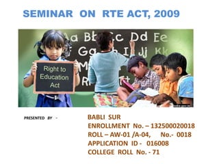 SEMINAR ON RTE ACT, 2009 
PRESENTED BY - BABLI SUR 
ENROLLMENT No. – 132500020018 
ROLL – AW-01 /A-04, No.- 0018 
APPLICATION ID - 016008 
COLLEGE ROLL No. - 71 
 