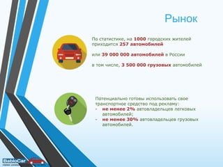 Рынок
По статистике, на 1000 городских жителей
приходится 257 автомобилей
или 39 000 000 автомобилей в России
в том числе, 3 500 000 грузовых автомобилей
Потенциально готовы использовать свое
транспортное средство под рекламу:
- не менее 2% автовладельцев легковых
автомобилей;
- не менее 30% автовладельцев грузовых
автомобилей.
 