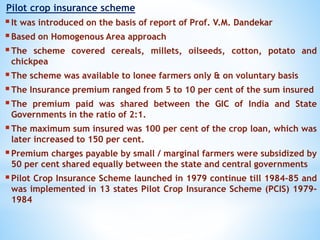Pilot crop insurance scheme
It was introduced on the basis of report of Prof. V.M. Dandekar
Based on Homogenous Area approach
The scheme covered cereals, millets, oilseeds, cotton, potato and
chickpea
The scheme was available to lonee farmers only & on voluntary basis
The Insurance premium ranged from 5 to 10 per cent of the sum insured
The premium paid was shared between the GIC of India and State
Governments in the ratio of 2:1.
The maximum sum insured was 100 per cent of the crop loan, which was
later increased to 150 per cent.
Premium charges payable by small / marginal farmers were subsidized by
50 per cent shared equally between the state and central governments
Pilot Crop Insurance Scheme launched in 1979 continue till 1984-85 and
was implemented in 13 states Pilot Crop Insurance Scheme (PCIS) 1979-
1984
 