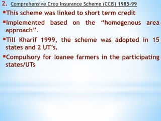 2. Comprehensive Crop Insurance Scheme (CCIS) 1985-99
This scheme was linked to short term credit
Implemented based on the “homogenous area
approach”.
Till Kharif 1999, the scheme was adopted in 15
states and 2 UT’s.
Compulsory for loanee farmers in the participating
states/UTs
 
