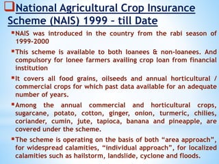National Agricultural Crop Insurance
Scheme (NAIS) 1999 – till Date
NAIS was introduced in the country from the rabi season of
1999-2000
This scheme is available to both loanees & non-loanees. And
compulsory for lonee farmers availing crop loan from financial
institution
It covers all food grains, oilseeds and annual horticultural /
commercial crops for which past data available for an adequate
number of years.
Among the annual commercial and horticultural crops,
sugarcane, potato, cotton, ginger, onion, turmeric, chilies,
coriander, cumin, jute, tapioca, banana and pineapple, are
covered under the scheme.
The scheme is operating on the basis of both “area approach”,
for widespread calamities, “individual approach”, for localized
calamities such as hailstorm, landslide, cyclone and floods.
 