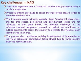 Key challenges in NAIS
 The most important one is ‘basis risk’ as the area (insurance unit) is
rarely homogenous.
Presently efforts are made to lower the size of the area in order to
minimize the basis risk.
The insurance cover primarily operates from ‘sowing till harvesting’,
and for this reason pre-sowing and post-harvest losses are not
reflected in the yield index. Yet another challenge is the
infrastructure and manpower required to conduct over a million crop
cutting experiments across the country to estimate the yields of each
specific crop in an area.
The process also contributes to delay in settlement of indemnities as
the yield estimates’ compilation takes almost two to three months
after the harvest season.
 