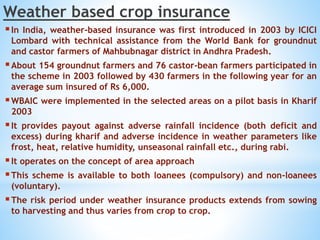 Weather based crop insurance
In India, weather-based insurance was first introduced in 2003 by ICICI
Lombard with technical assistance from the World Bank for groundnut
and castor farmers of Mahbubnagar district in Andhra Pradesh.
About 154 groundnut farmers and 76 castor-bean farmers participated in
the scheme in 2003 followed by 430 farmers in the following year for an
average sum insured of Rs 6,000.
WBAIC were implemented in the selected areas on a pilot basis in Kharif
2003
It provides payout against adverse rainfall incidence (both deficit and
excess) during kharif and adverse incidence in weather parameters like
frost, heat, relative humidity, unseasonal rainfall etc., during rabi.
It operates on the concept of area approach
This scheme is available to both loanees (compulsory) and non-loanees
(voluntary).
The risk period under weather insurance products extends from sowing
to harvesting and thus varies from crop to crop.
 