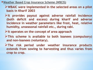 Weather Based Crop Insurance Scheme (WBCIS)
WBAIC were implemented in the selected areas on a pilot
basis in Kharif 2003
It provides payout against adverse rainfall incidence
(both deficit and excess) during kharif and adverse
incidence in weather parameters like frost, heat, relative
humidity, unseasonal rainfall etc., during rabi.
It operates on the concept of area approach
This scheme is available to both loanees (compulsory)
and non-loanees (voluntary).
The risk period under weather insurance products
extends from sowing to harvesting and thus varies from
crop to crop.
 