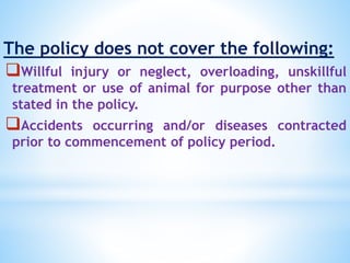 The policy does not cover the following:
Willful injury or neglect, overloading, unskillful
treatment or use of animal for purpose other than
stated in the policy.
Accidents occurring and/or diseases contracted
prior to commencement of policy period.
 