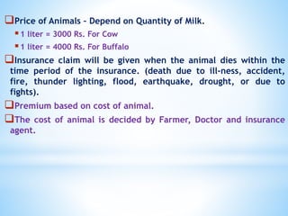 Price of Animals – Depend on Quantity of Milk.
1 liter = 3000 Rs. For Cow
1 liter = 4000 Rs. For Buffalo
Insurance claim will be given when the animal dies within the
time period of the insurance. (death due to ill-ness, accident,
fire, thunder lighting, flood, earthquake, drought, or due to
fights).
Premium based on cost of animal.
The cost of animal is decided by Farmer, Doctor and insurance
agent.
 
