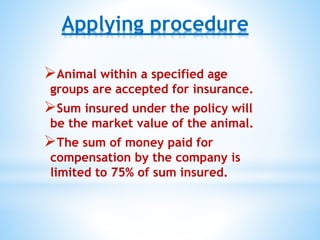 Applying procedure
Animal within a specified age
groups are accepted for insurance.
Sum insured under the policy will
be the market value of the animal.
The sum of money paid for
compensation by the company is
limited to 75% of sum insured.
 