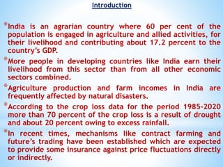 Introduction
*India is an agrarian country where 60 per cent of the
population is engaged in agriculture and allied activities, for
their livelihood and contributing about 17.2 percent to the
country’s GDP.
*More people in developing countries like India earn their
livelihood from this sector than from all other economic
sectors combined.
*Agriculture production and farm incomes in India are
frequently affected by natural disasters.
*According to the crop loss data for the period 1985-2020
more than 70 percent of the crop loss is a result of drought
and about 20 percent owing to excess rainfall.
*In recent times, mechanisms like contract farming and
future’s trading have been established which are expected
to provide some insurance against price fluctuations directly
or indirectly.
 