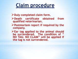 Claim procedure
Duly completed claim form.
Death certificate obtained from
qualified veterinarian.
Postmortem report if required by the
company.
Ear tag applied to the animal should
be surrendered. The condition of “
NO TAG- NO CLAIM” will be applied if
the tag is not surrendered.
 