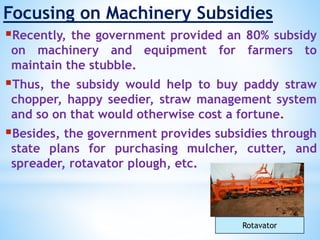 Focusing on Machinery Subsidies
Recently, the government provided an 80% subsidy
on machinery and equipment for farmers to
maintain the stubble.
Thus, the subsidy would help to buy paddy straw
chopper, happy seedier, straw management system
and so on that would otherwise cost a fortune.
Besides, the government provides subsidies through
state plans for purchasing mulcher, cutter, and
spreader, rotavator plough, etc.
Rotavator
 